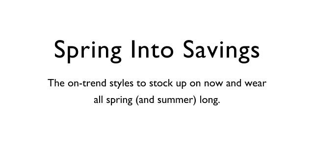 Spring into savings                                            The on-trend styles to stock up on now and wear all spring (and summer) long.