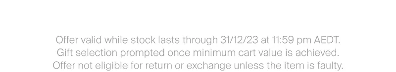Offer valid while stock lasts through 31/12/23 at 11:59 pm AEDT.  Gift selection prompted once minimum cart value is achieved. Offer not eligible for return or exchange unless the item is faulty.