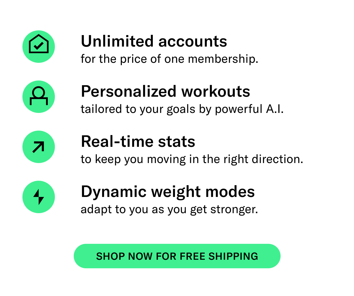 Unlimited accounts for the price of one membership  Personalized workouts tailored to your goals by powerful A.I. Real-time stats to know you are moving in the right direction  Dynamic weight modes adjust with you as you get stronger  CTA: Shop Now for Free Shipping