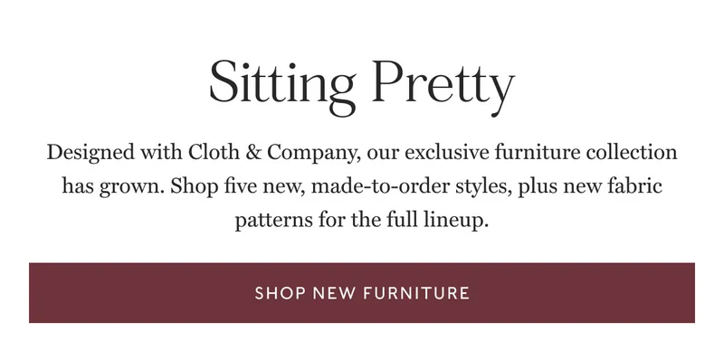 new Sitting Pretty Designed with Cloth & Company, our exclusive furniture collection has grown. Shop five new, made-to-order styles, plus new fabric patterns for the full lineup. shop new furniture