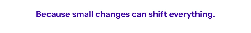 Because small changes can shift everything.