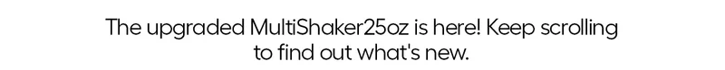 The upgraded MultiShaker 25oz is here! Keep scrolling to find out what's new.