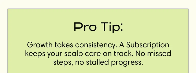 Pro Tip: Growth takes consistency. A Subscription keeps your scalp care on track. No missed steps, no stalled progress.