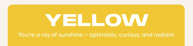 YELLOW: You’re a ray of sunshine — optimistic, curious, and radiant.