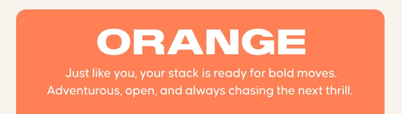 ORANGE: Just like you, your stack is ready for bold moves. Adventurous, open, and always chasing the next thrill.