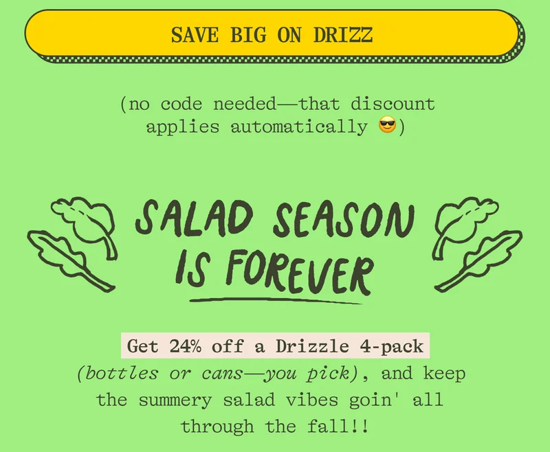 (no code needed—that discount applies automatically 😎). Salad season is forever Keep the summer vibes HIGH all year long with 24% off the beautiful, punchy, vibrant  DRIZZLE!  Get a 4-pack (bottles or cans —you pick) and keep Drizzlin' on all your salads straight through the fall!!!
