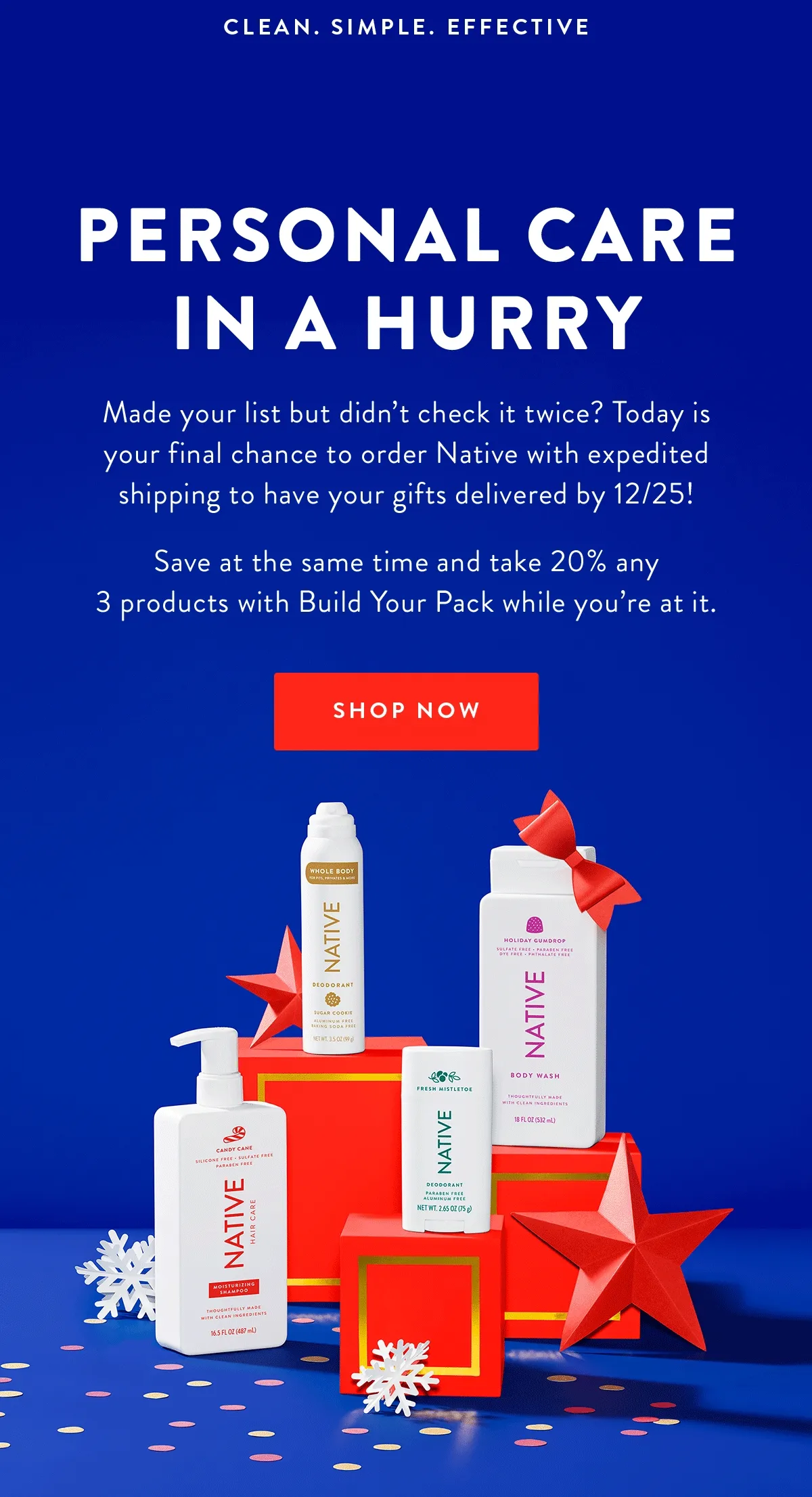 CLEAN. SIMPLE. EFFECTIVE | Final Hours! | Personal Care in a Hurry | Made your list but didn’t check it twice? Today is your final chance to order Native with expedited shipping to have your gifts delivered by 12/25! | Save at the same time and take 20% any 3 products with Build Your Pack while you’re at it. | SHOP NOW