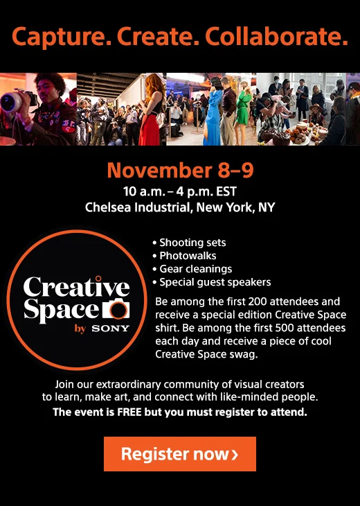 Capture. Create. Collaborate. Creative Space by Sony | November 8-9 | 10 a.m.-4 p.m. EST | Chelsea Industrial, New York, NY | Be among the first 200 attendees and receive a special edition Creative Space shirt. Be among the first 500 attendees each day and receive a piece of cool Creative Space swag. | Join our extraordinary community of visual creators to learn, make art, and connect with like-minded people. The event is FREE but you must register to attend. | Register Now
