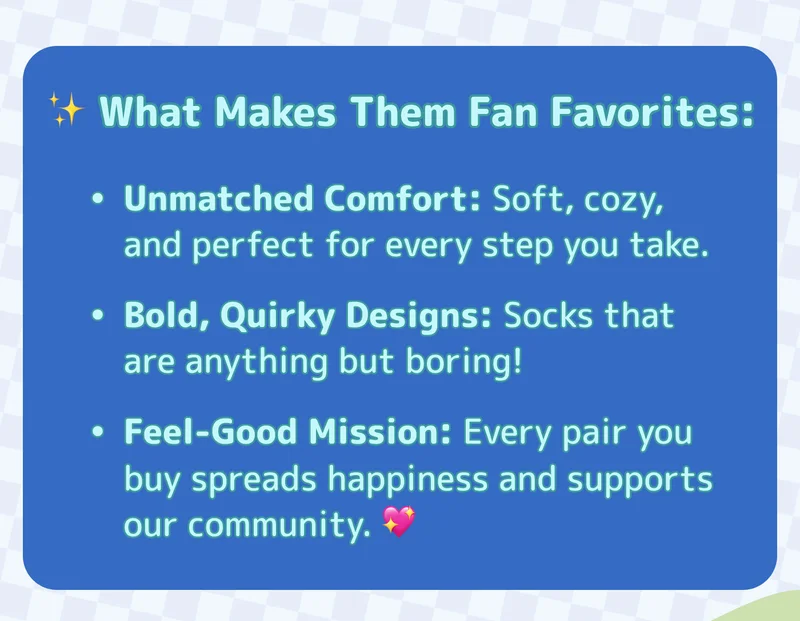 ✨ What Makes Them Fan Favorites: Unmatched Comfort: Soft, cozy, and perfect for every step you take. Bold, Quirky Designs: Socks that are anything but boring! Feel-Good Mission: Every pair you buy spreads happiness and supports our community. 💖
