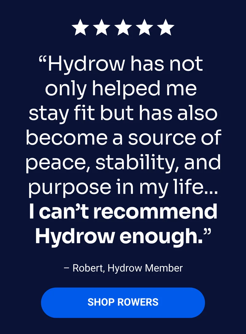 Hydrow has not only helped me stay fit but has also become a source of peace, stability, and purpose in my life... I can't recommend Hydrow enough'' -Robert, Hydrow Member. Shop Rowers.