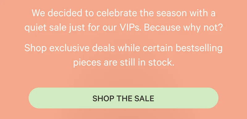 We decided to celebrate the season with a quiet sale just for our VIPs. Because why not? Shop exclusive deals while certain bestselling pieces are still in stock. Shop the Sale