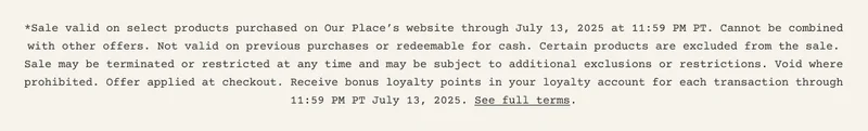 *Sale valid on select products purchased on Our Place’s website through July 13, 2025 at 11:59 PM PT. Cannot be combined with other offers. Not valid on previous purchases or redeemable for cash. Certain products are excluded from the sale. Sale may be terminated or restricted at any time and may be subject to additional exclusions or restrictions. Void where prohibited. Offer applied at checkout. Receive bonus loyalty points in your loyalty account for each transaction through 11:59 PM PT July 13, 2025. See full terms.