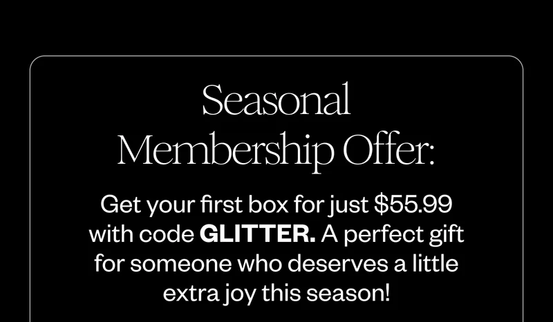 Seasonal Membership Offer: Get your first box for just $55.99 with code GLITTER. A perfect gift for someone who deserves a little extra joy this season!