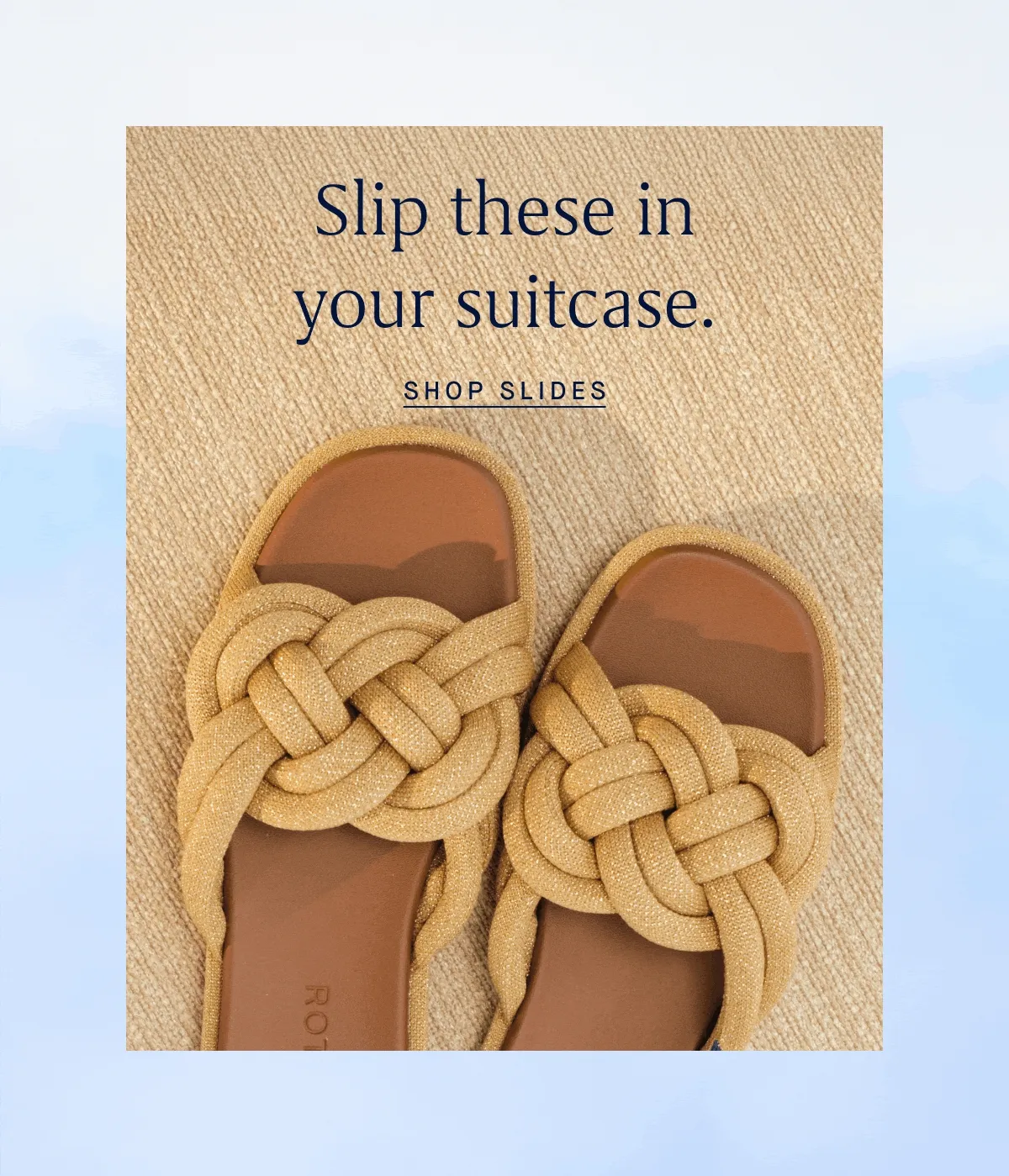 Slip these in your suitcase. SHOP SLIDES Slip these in your suitcase. SHOP SLIDES