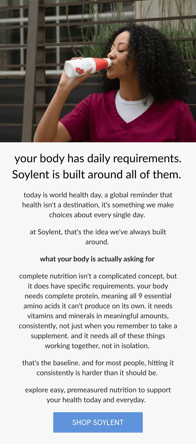 your body has daily requirements. Soylent is built around all of them.   today is world health day, a global reminder that health isn't a destination, it's something we make choices about every single day.   at Soylent, that's the idea we've always built around.      what your body is actually asking for   complete nutrition isn't a complicated concept, but it does have specific requirements. your body needs complete protein, meaning all 9 essential amino acids it can't produce on its own. it needs vitamins and minerals in meaningful amounts, consistently, not just when you remember to take a supplement. and it needs all of these things working together, not in isolation.   that's the baseline. and for most people, hitting it consistently is harder than it should be.      explore easy, premeasured nutrition to support your health today and everyday.