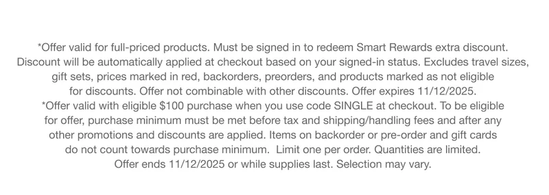 *Offer valid for full-priced products. Must be signed in to redeem Smart Rewards extra discount. Discount will be automatically applied at checkout based on your signed-in status. Excludes travel sizes, gift sets, prices marked in red, backorders, preorders, and products marked as not eligible for discounts. Offer not combinable with other discounts. Offer expires 11/12/2025. *Offer valid with eligible $100 purchase when you use code SINGLE at checkout. To be eligible for offer, purchase minimum must be met before tax and shipping/handling fees and after any other promotions and discounts are applied. Items on backorder or pre-order and gift cards do not count towards purchase minimum. Limit one per order. Quantities are limited. Offer ends 11/12/2025 or while supplies last. Selection may vary.