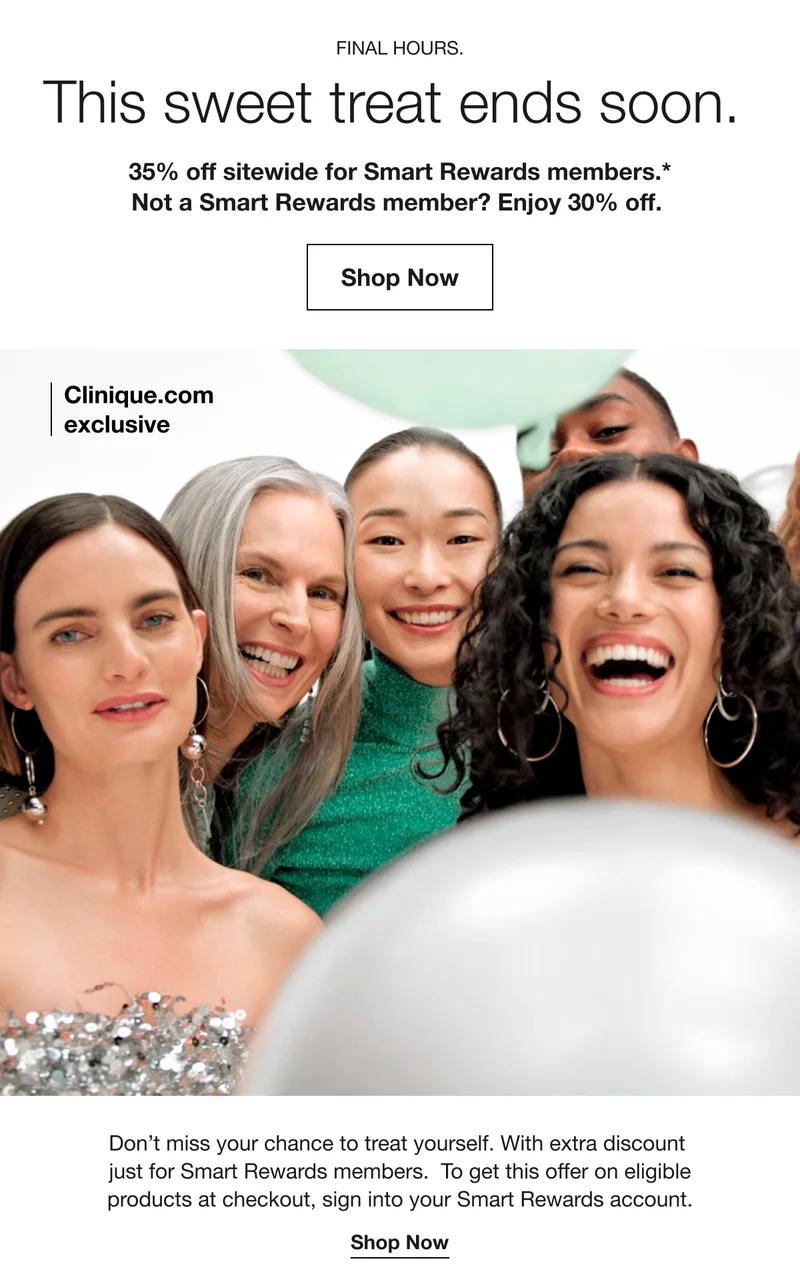 FINAL HOURS. This sweet treat ends soon. 35% off sitewide for Smart Rewards members.* Not a Smart Rewards member? Enjoy 30% off. Shop Now Clinique.com exclusive Don’t miss your chance to treat yourself. With extra discount just for Smart Rewards members. To get this offer on eligible products at checkout, sign into your Smart Rewards account. Shop Now