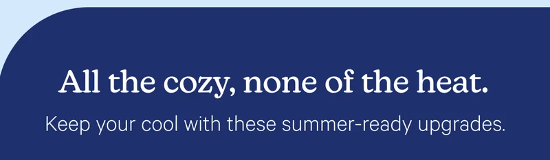 All the cozy, none of the heat.Keep your cool with these summer-ready upgrades.
