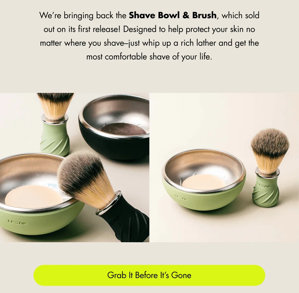 We’re bringing back the Shave Bowl & Brush, which sold out on its first release! Made to go everywhere you shave—just whip up a rich lather and get the smoothest shave of your life. Grab It Before It’s Gone