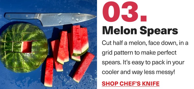 03. Melon Spears. Cut half a melon, face down, in a grid pattern to make perfect spears. It's easy to pack in your cooler and way less messy! Shop Chef's Knife.