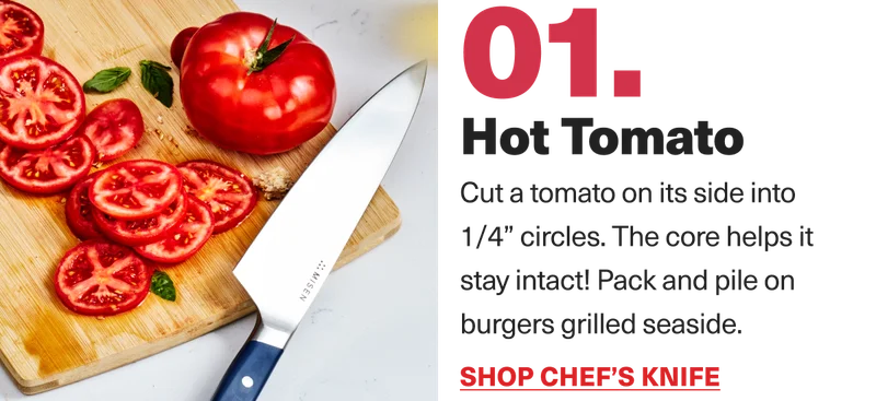 01. Hot Tomato. Cut a tomato on its side into 1/4" circles. The core helps it stay intact! Pack and pile on burgers grilled seaside. Shop Chef's Knife