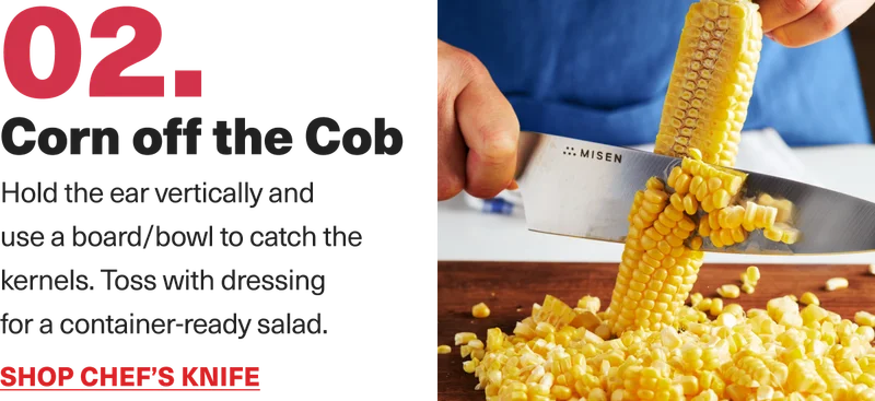 02. Corn off the cob. Hold the ear vertically and use a board/bowl to catch the kernels. Toss with dressing for a container-ready salad. Shop Chef's Knife.