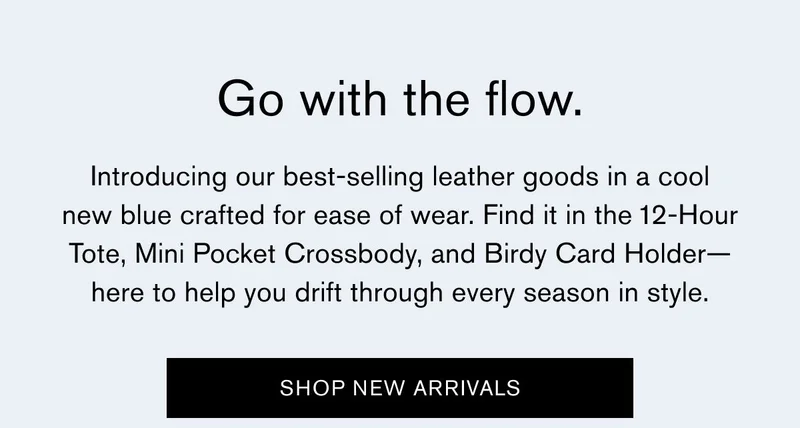 Go with the flow. | Introducing our best-selling leather goods in a cool new blue crafted for ease of wear. Find it in the 12-Hour Tote, Mini Pocket Crossbody, and Birdy Card Holder—here to help you drift through every season in style. | SHOP NEW ARRIVALS