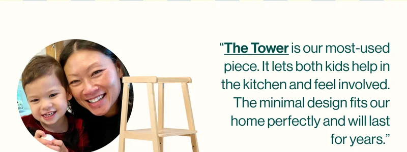 “The Tower is our most-used piece. It lets both kids help in the kitchen and feel involved. The minimal design fits our home perfectly and will last for years.”