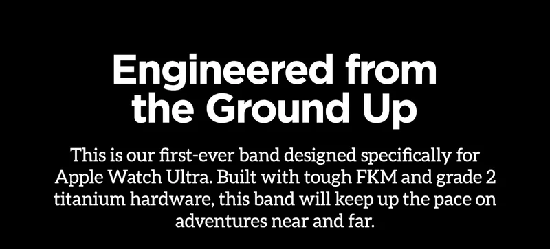 Engineered from the Ground Up. This is our first-ever band designed specifically for Apple Watch Ultra. Build with tough FKM and grade 2 titanium hardware, this band will keep up the pace on adventures near and far.