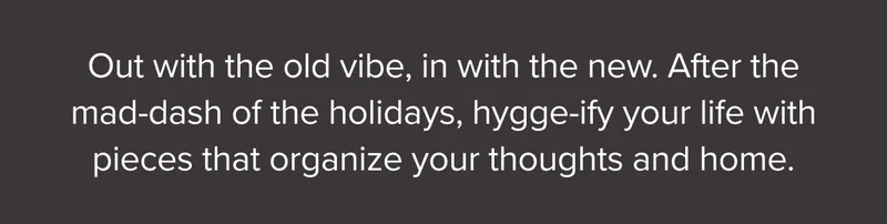 Out with the old vibe, in with the new. After the mad-dash of the holidays, hygge-ify your life with pieces that organize your thoughts and home.