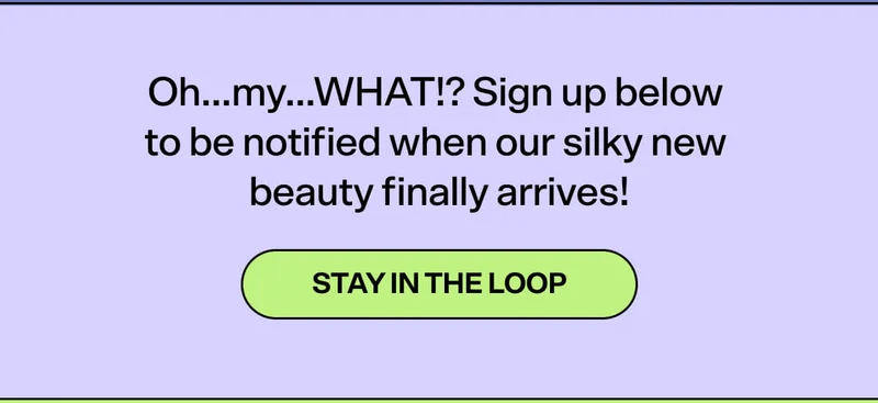 Oh…my…WHAT!? Sign up below to be notified when our silky new beauty finally arrives! [STAY IN THE LOOP]