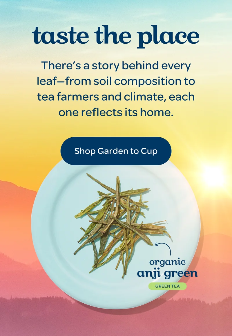 taste the place. There’s a story behind every leaf—from soil composition to tea farmers and climate, each one reflects its home. Shop Garden to Cup