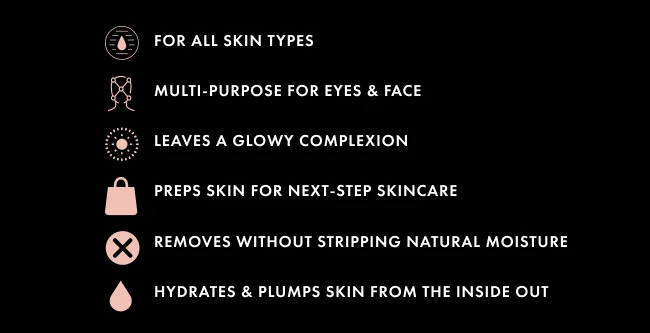 For all skin types Multi-purpose for eyes & face Leaves a glowy complexion Preps skin for next-step skincare Removes without stripping natural moisture Hydrates & plumps skin from the inside out