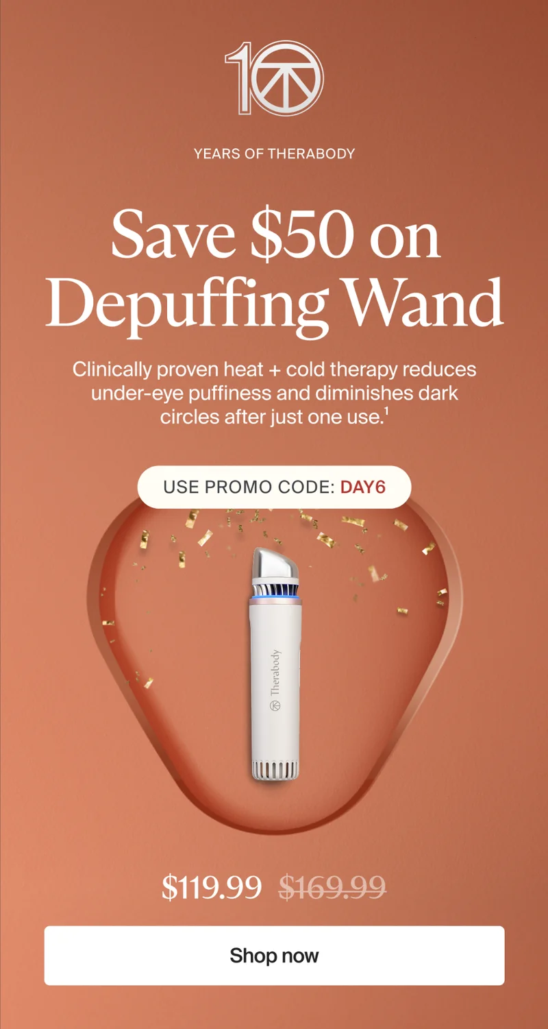 10 | Years of Therabody | Save $50 on Depuffing Wand | Clinically proven heat + cold therapy reduces under-eye puffiness and diminishes dark circles after just one use.1 | Use promo code: discount code | $119.99 | Shop now