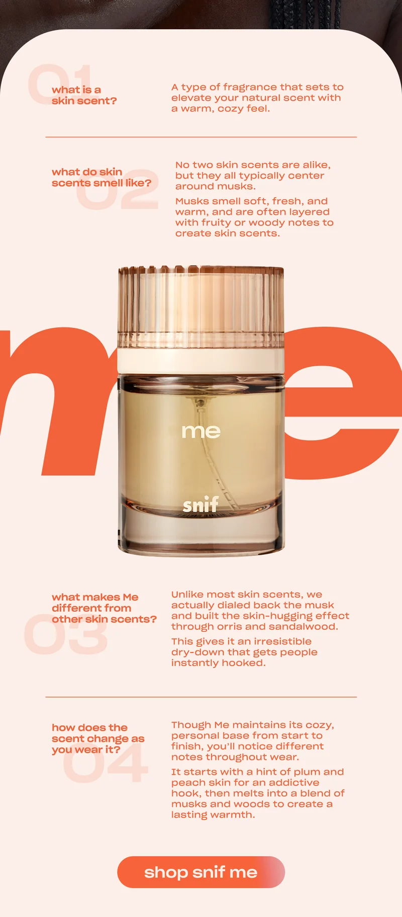 1) What is a skin scent? A type of fragrance that sets to elevate your natural scent with a warm, cozy feel. 2) What do skin scents smell like? No two skin scents are alike, but they all typically center around musks. Musks smell soft, fresh, and warm, and are often layered with fruity or woody notes to create skin scents. 3) What makes Me different from other skin scents? Unlike most skin scents, we actually dialed back the musk and built the skin-hugging effect through orris and sandalwood. This gives it an irresistible dry-down that gets people instantly hooked. 4) How does the scent change as you wear it? Though Me maintains its cozy, personal base from start to finish, you’ll notice different notes throughout wear. It starts with a hint of plum and peach skin for an addictive hook, then melts into a blend of musks and woods to create a lasting warmth.
