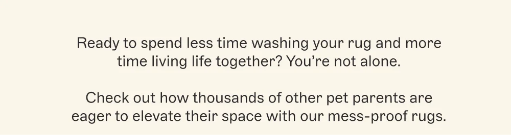 Ready to spend less time washing your rug and more time living life together? You’re not alone.  Check out how thousands of other pet parents are eager to elevate their space with our mess-proof rugs.