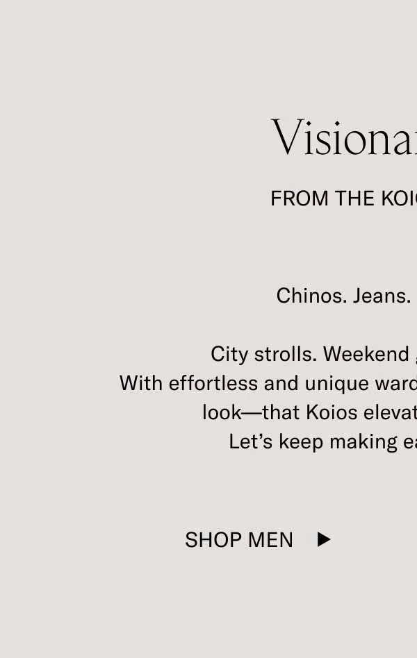 Visionary Style From The Koio Community Chinos. Jeans. Tailored looks.   City strolls. Weekend getaways. Big nights.   With effortless and unique wardrobes, you are proving—look by look—that Koios elevate any outfit, anywhere. Let’s keep making each other look good.