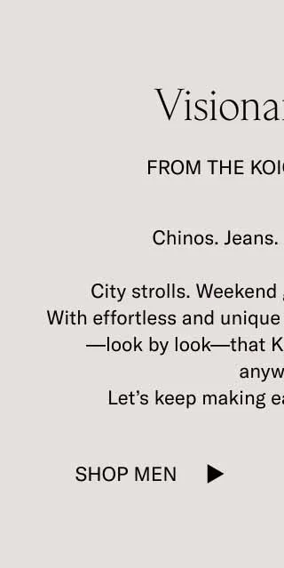 Visionary Style From The Koio Community Chinos. Jeans. Tailored looks.   City strolls. Weekend getaways. Big nights.   With effortless and unique wardrobes, you are proving—look by look—that Koios elevate any outfit, anywhere. Let’s keep making each other look good.