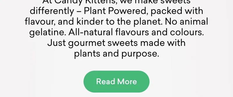 At Candy Kittens, we make sweets differently – Plant Powered, packed with flavour, and kinder to the planet. No animal gelatine. All-natural flavours and colours. Just gourmet sweets made with plants and purpose.