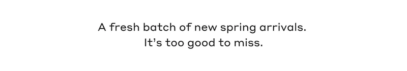 A fresh batch of new spring arrivals. It's too good to miss.