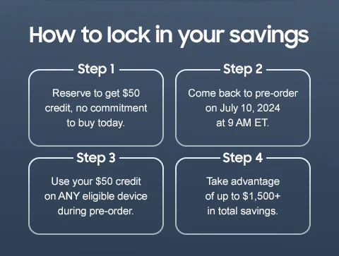 How to lock in your savings - Step 1 | Reserve to get $50 credit, no commitment to buy today. - Step 2 | Come back to pre-order on July 10, 2024 at 9 AM. - Step 3 | Use your $50 credit on ANY eligible device during pre-order. - Step 4 | Take advantage of up to $1,500+ in total savings.