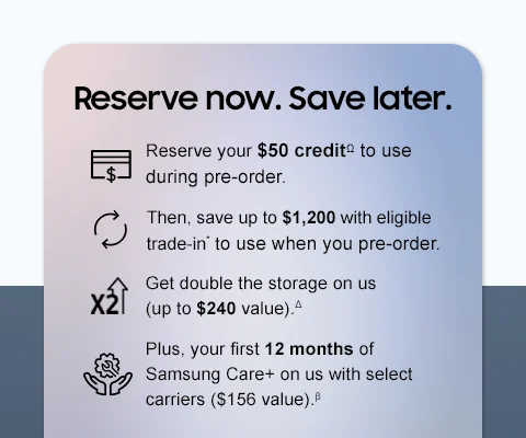 Reserve now. Save later. - Reserve your $50 creditΩ to use during pre-order. - Then, save up to $1,200 with eligible trade-in* to use when you pre-order. - Get double the storage on us (up to $240 value.).△ - Plus, your first 12 months of Samsung Care+ on us with select carriers ($156 value).β