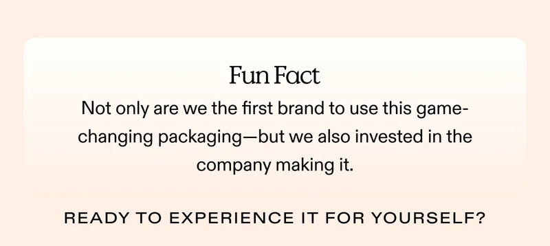 Fun Fact: Not only are we the first brand to use this game-changing packaging—but we also invested in the company making it.  Ready to experience it for yourself? Try it out!
