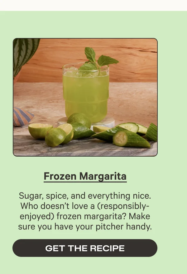 Frozen Margarita - Sugar, spice, and everything nice. Who doesn’t love a (responsibly-enjoyed) frozen margarita? Make sure you have your pitcher handy. - Get the recipe
