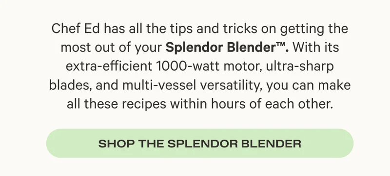 Chef Ed has all the tips and tricks on getting the most out of your Splendor Blender™. With its extra-efficient 1000-watt motor, ultra-sharp blades, and multi-vessel versatility, you can make all these recipes within hours of each other. - Shop the Splendor Blender