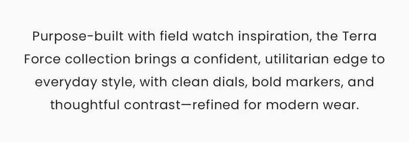 Purpose-built with field watch inspiration, the Terra Force collection brings a confident, utilitarian edge to everyday style, with clean dials, bold markers, and thoughtful contrast—refined for modern wear.