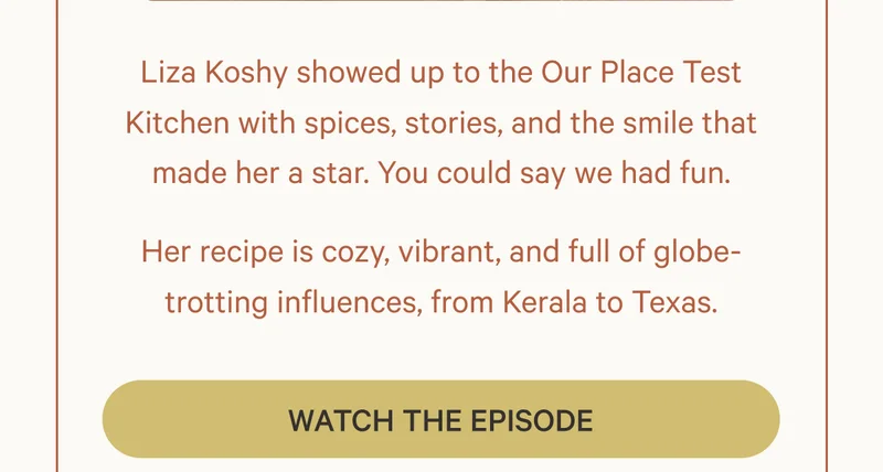 Liza Koshy showed up to the Our Place Test Kitchen with spices, stories, and the smile that made her a star. You could say we had fun. Her recipe is cozy, vibrant, and full of globe-trotting influences, from Kerala to Texas. Watch the Episode