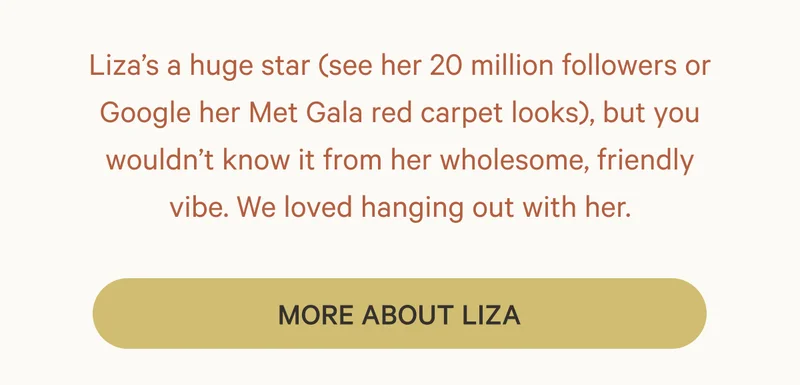 Liza’s a huge star (see her 20 million followers or Google her Met Gala red carpet looks), but you wouldn’t know it from her wholesome, friendly vibe. We loved hanging out with her.