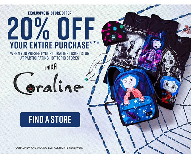 Exclusive In-Store Offer. 20% off your entire purchase when you present your Coraline ticket stub at participating Hot Topic stores. Get tickets at Coraline.com to see Coraline in theaters. Find a Store