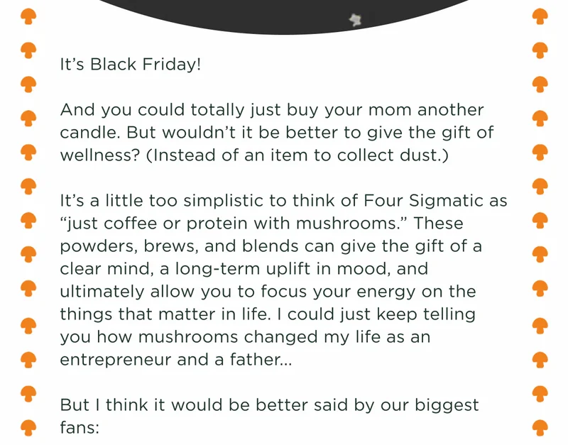 It's Black Friday! And you could totally just buy your mom another candle. But wouldn't it be better to give the gift of wellness? (Instead of an item to collect dust.) It's a little too simplistic to think of Four Sigmatic as "just coffee or protein with mushrooms." These powders, brews, and blends can give the gift of a clear mind, a long-term uplift in mood, and ultimately allow you to focus your energy on the things that matter in life. I could just keep telling you how mushrooms changed my life as an entrepreneur and a father... But I think it would be better said by our biggest fans: